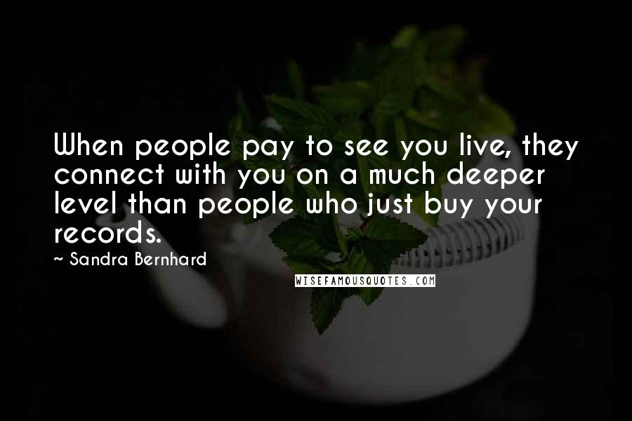 Sandra Bernhard Quotes: When people pay to see you live, they connect with you on a much deeper level than people who just buy your records.