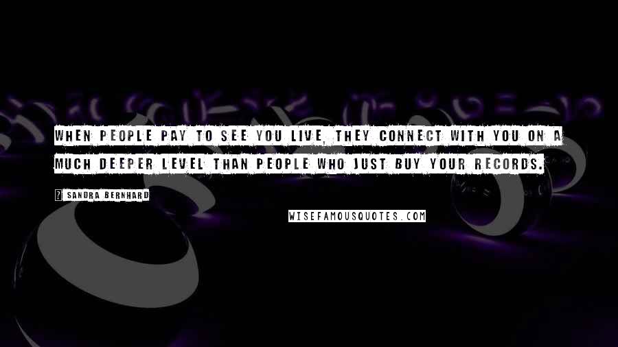 Sandra Bernhard Quotes: When people pay to see you live, they connect with you on a much deeper level than people who just buy your records.