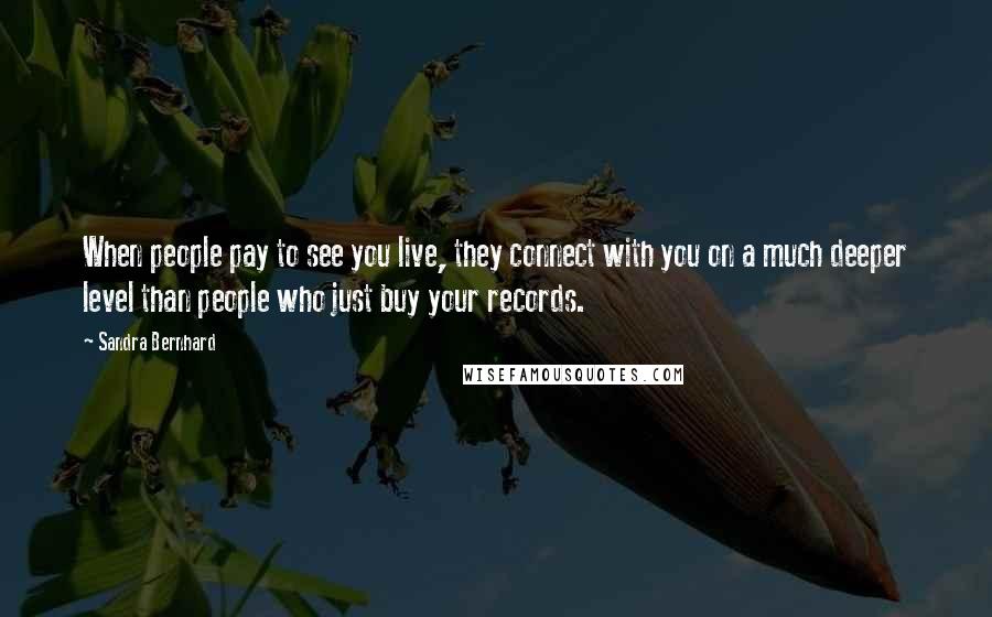 Sandra Bernhard Quotes: When people pay to see you live, they connect with you on a much deeper level than people who just buy your records.