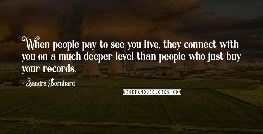 Sandra Bernhard Quotes: When people pay to see you live, they connect with you on a much deeper level than people who just buy your records.