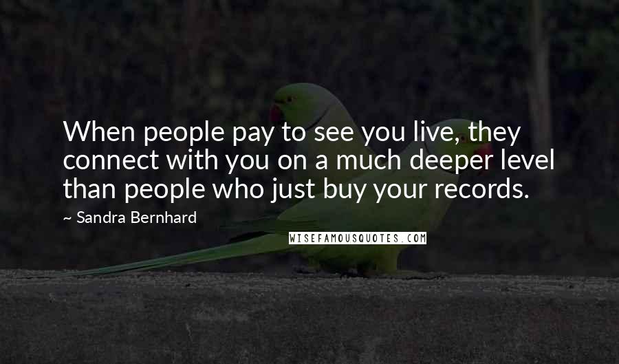 Sandra Bernhard Quotes: When people pay to see you live, they connect with you on a much deeper level than people who just buy your records.