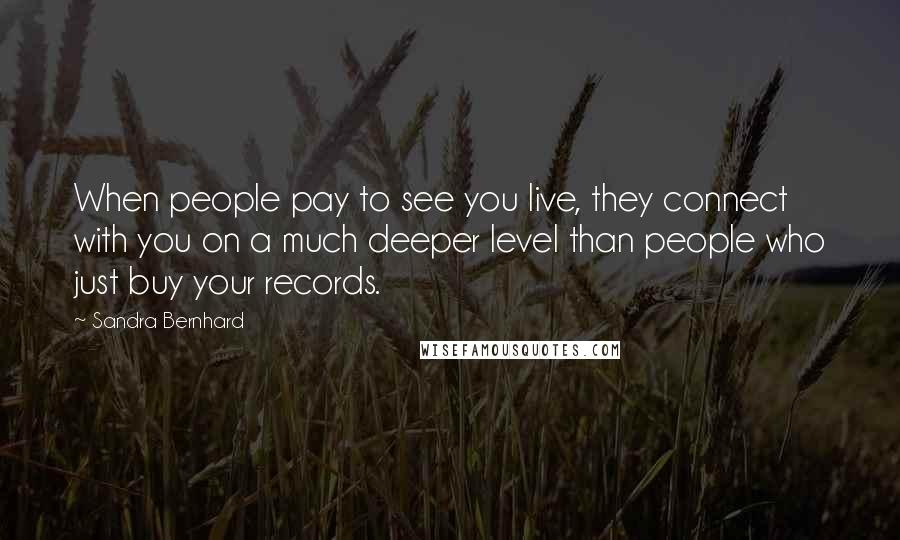 Sandra Bernhard Quotes: When people pay to see you live, they connect with you on a much deeper level than people who just buy your records.
