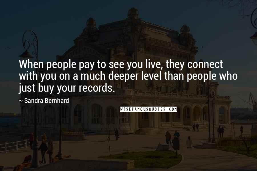 Sandra Bernhard Quotes: When people pay to see you live, they connect with you on a much deeper level than people who just buy your records.