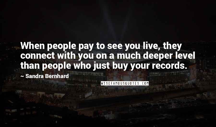 Sandra Bernhard Quotes: When people pay to see you live, they connect with you on a much deeper level than people who just buy your records.