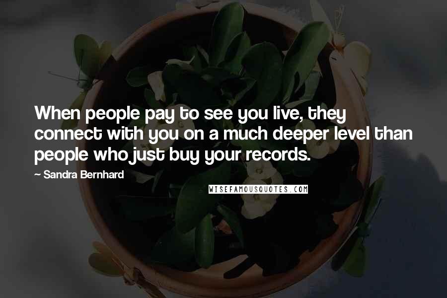 Sandra Bernhard Quotes: When people pay to see you live, they connect with you on a much deeper level than people who just buy your records.