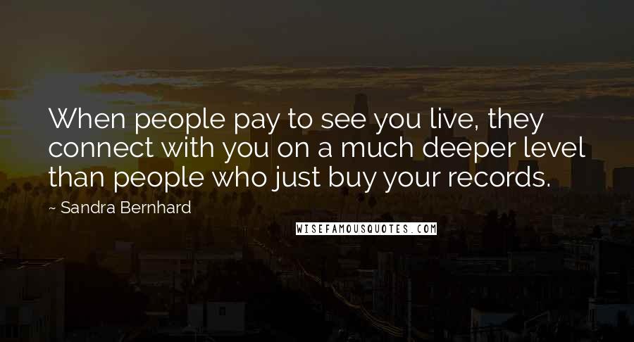 Sandra Bernhard Quotes: When people pay to see you live, they connect with you on a much deeper level than people who just buy your records.