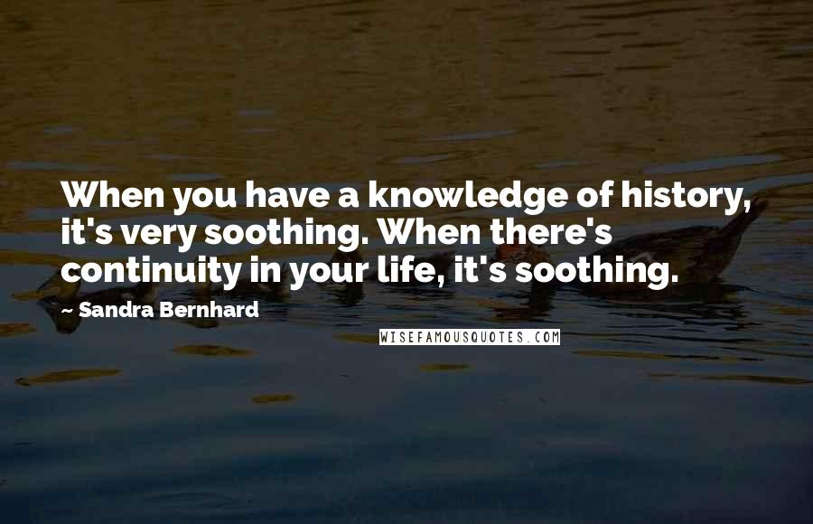 Sandra Bernhard Quotes: When you have a knowledge of history, it's very soothing. When there's continuity in your life, it's soothing.