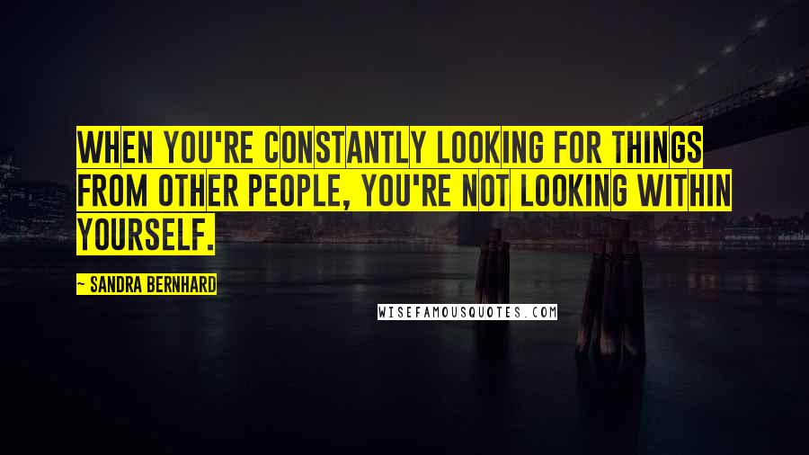 Sandra Bernhard Quotes: When you're constantly looking for things from other people, you're not looking within yourself.