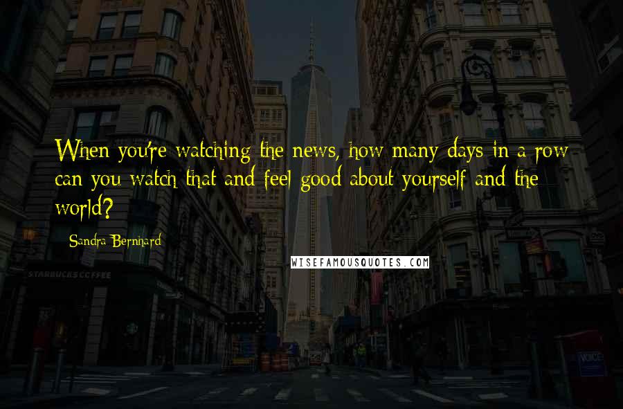 Sandra Bernhard Quotes: When you're watching the news, how many days in a row can you watch that and feel good about yourself and the world?