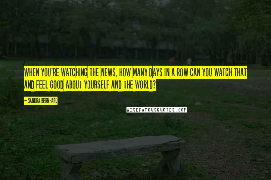Sandra Bernhard Quotes: When you're watching the news, how many days in a row can you watch that and feel good about yourself and the world?