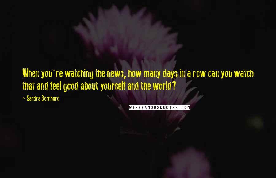 Sandra Bernhard Quotes: When you're watching the news, how many days in a row can you watch that and feel good about yourself and the world?
