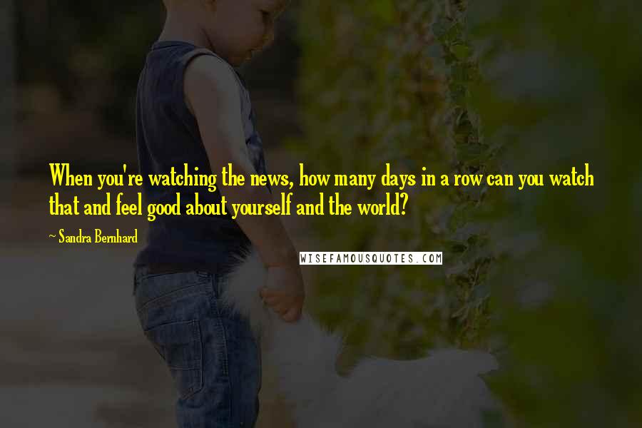 Sandra Bernhard Quotes: When you're watching the news, how many days in a row can you watch that and feel good about yourself and the world?