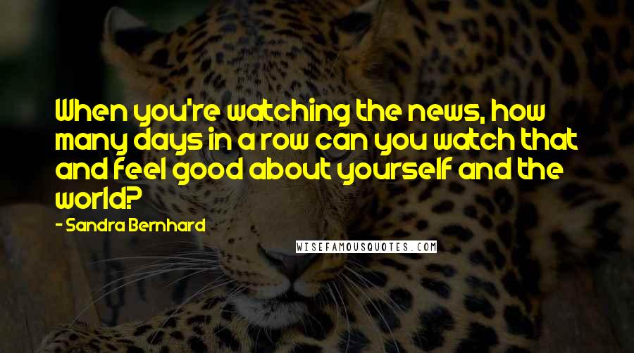 Sandra Bernhard Quotes: When you're watching the news, how many days in a row can you watch that and feel good about yourself and the world?