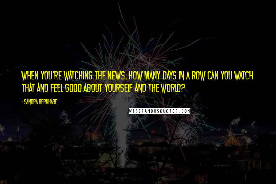 Sandra Bernhard Quotes: When you're watching the news, how many days in a row can you watch that and feel good about yourself and the world?