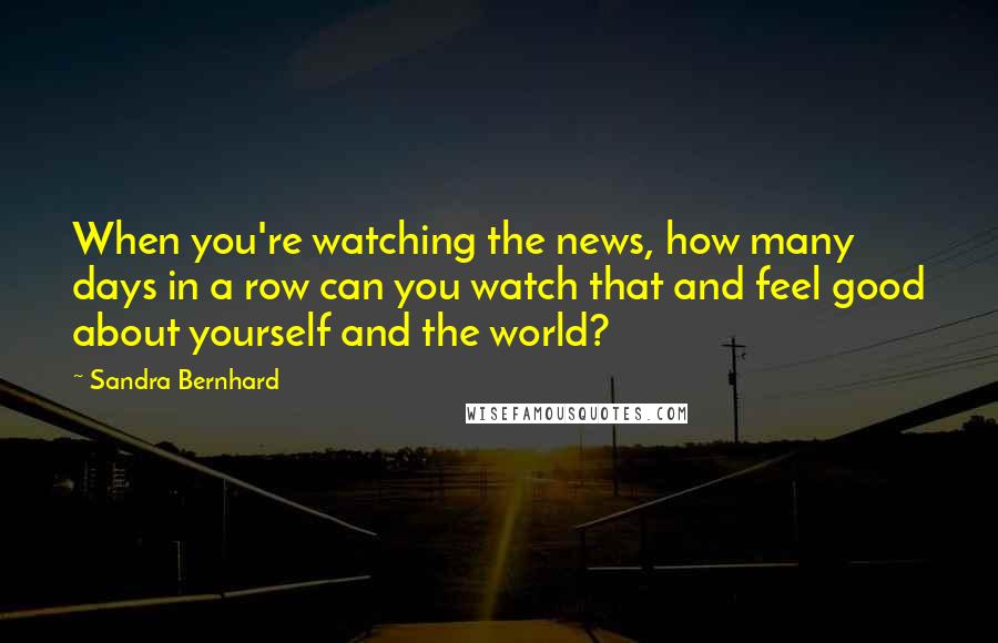Sandra Bernhard Quotes: When you're watching the news, how many days in a row can you watch that and feel good about yourself and the world?