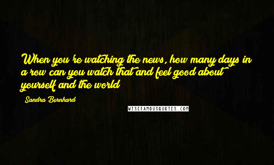Sandra Bernhard Quotes: When you're watching the news, how many days in a row can you watch that and feel good about yourself and the world?