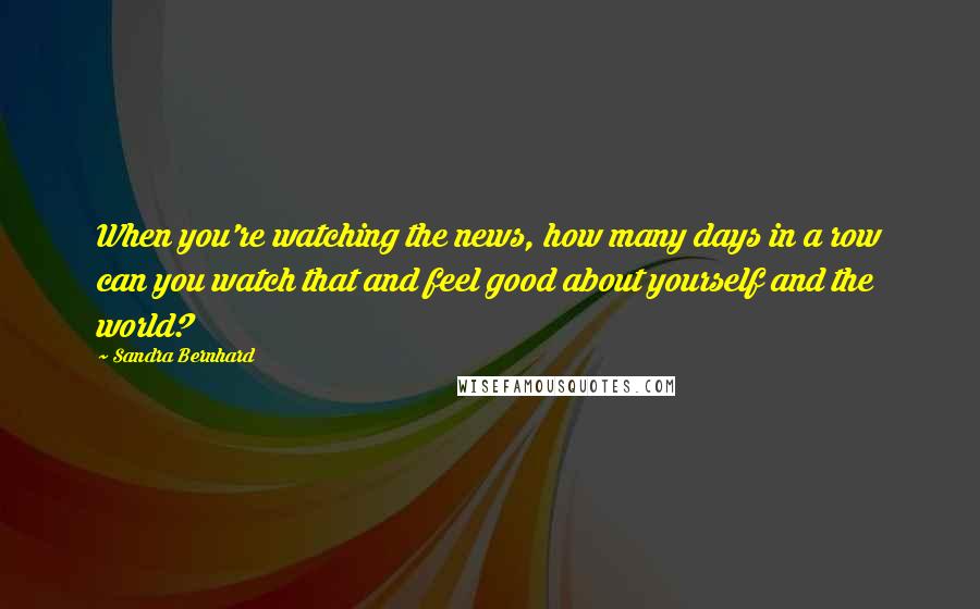 Sandra Bernhard Quotes: When you're watching the news, how many days in a row can you watch that and feel good about yourself and the world?