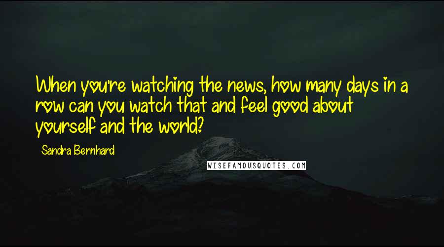 Sandra Bernhard Quotes: When you're watching the news, how many days in a row can you watch that and feel good about yourself and the world?