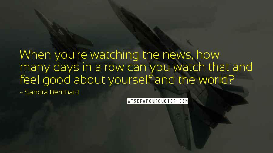 Sandra Bernhard Quotes: When you're watching the news, how many days in a row can you watch that and feel good about yourself and the world?