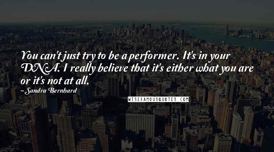 Sandra Bernhard Quotes: You can't just try to be a performer. It's in your DNA. I really believe that it's either what you are or it's not at all.