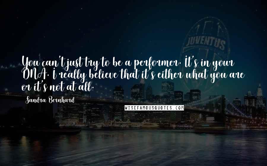 Sandra Bernhard Quotes: You can't just try to be a performer. It's in your DNA. I really believe that it's either what you are or it's not at all.