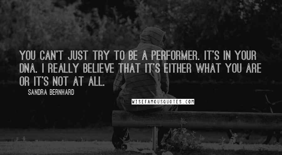 Sandra Bernhard Quotes: You can't just try to be a performer. It's in your DNA. I really believe that it's either what you are or it's not at all.