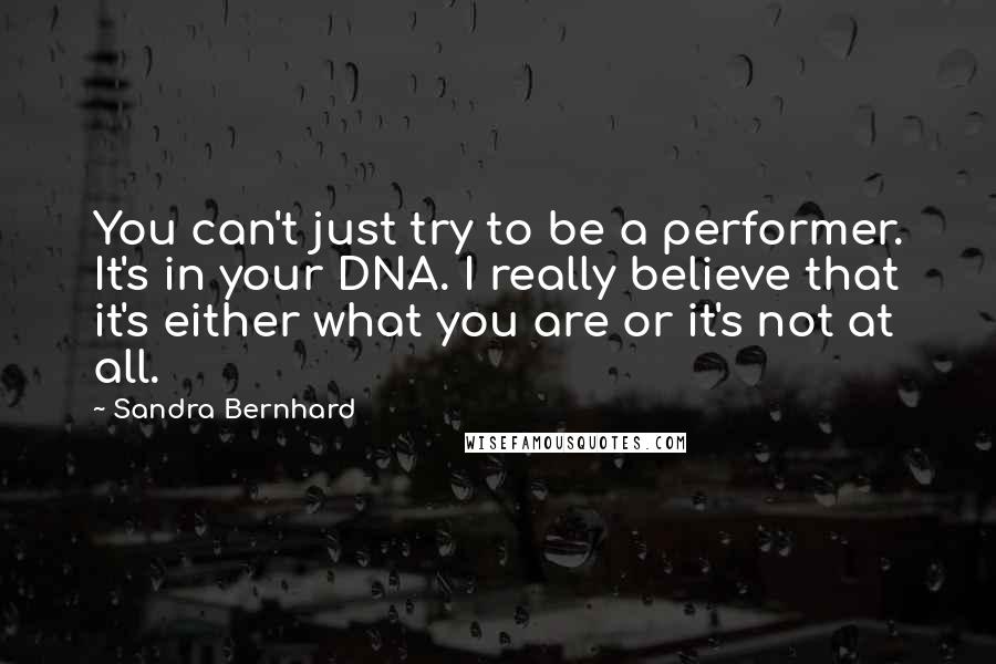 Sandra Bernhard Quotes: You can't just try to be a performer. It's in your DNA. I really believe that it's either what you are or it's not at all.