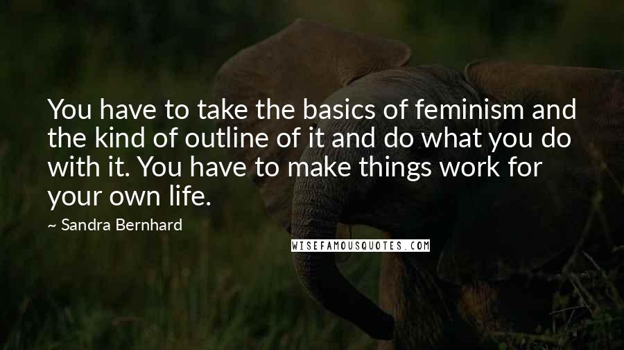 Sandra Bernhard Quotes: You have to take the basics of feminism and the kind of outline of it and do what you do with it. You have to make things work for your own life.