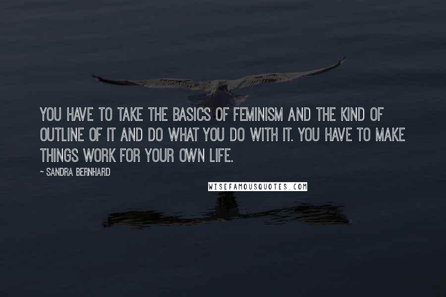 Sandra Bernhard Quotes: You have to take the basics of feminism and the kind of outline of it and do what you do with it. You have to make things work for your own life.