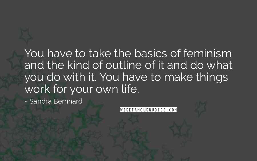 Sandra Bernhard Quotes: You have to take the basics of feminism and the kind of outline of it and do what you do with it. You have to make things work for your own life.