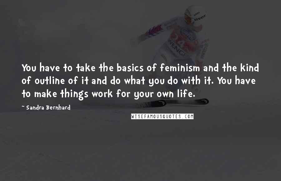 Sandra Bernhard Quotes: You have to take the basics of feminism and the kind of outline of it and do what you do with it. You have to make things work for your own life.