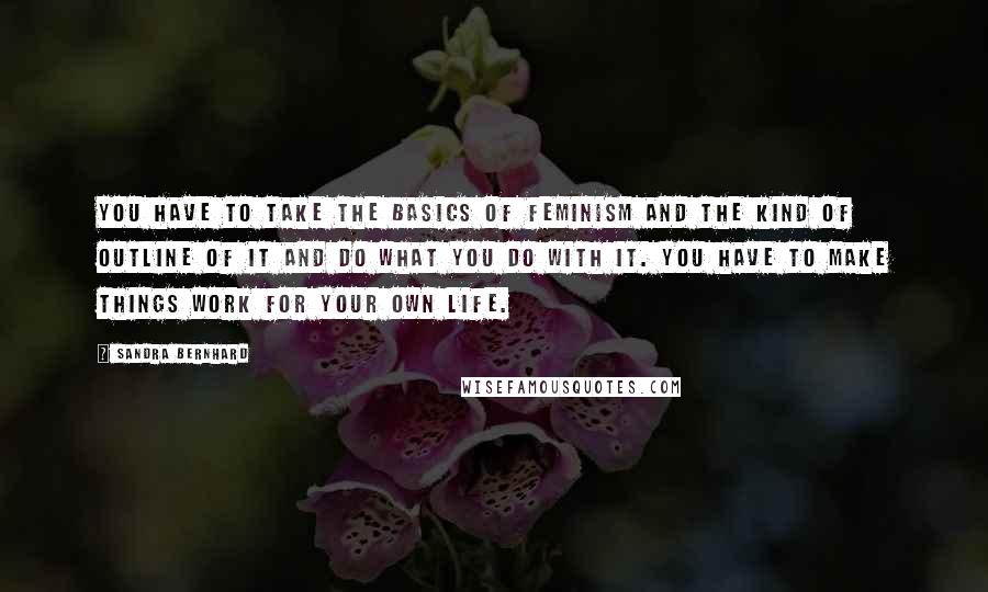 Sandra Bernhard Quotes: You have to take the basics of feminism and the kind of outline of it and do what you do with it. You have to make things work for your own life.