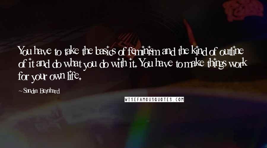 Sandra Bernhard Quotes: You have to take the basics of feminism and the kind of outline of it and do what you do with it. You have to make things work for your own life.