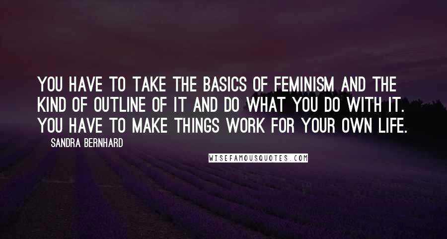 Sandra Bernhard Quotes: You have to take the basics of feminism and the kind of outline of it and do what you do with it. You have to make things work for your own life.