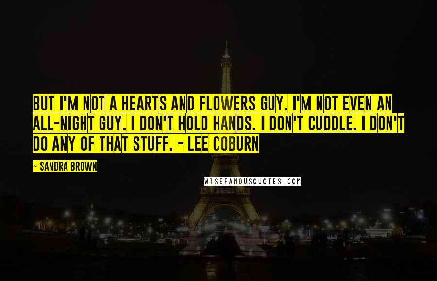 Sandra Brown Quotes: But I'm not a hearts and flowers guy. I'm not even an all-night guy. I don't hold hands. I don't cuddle. I don't do any of that stuff. - Lee Coburn