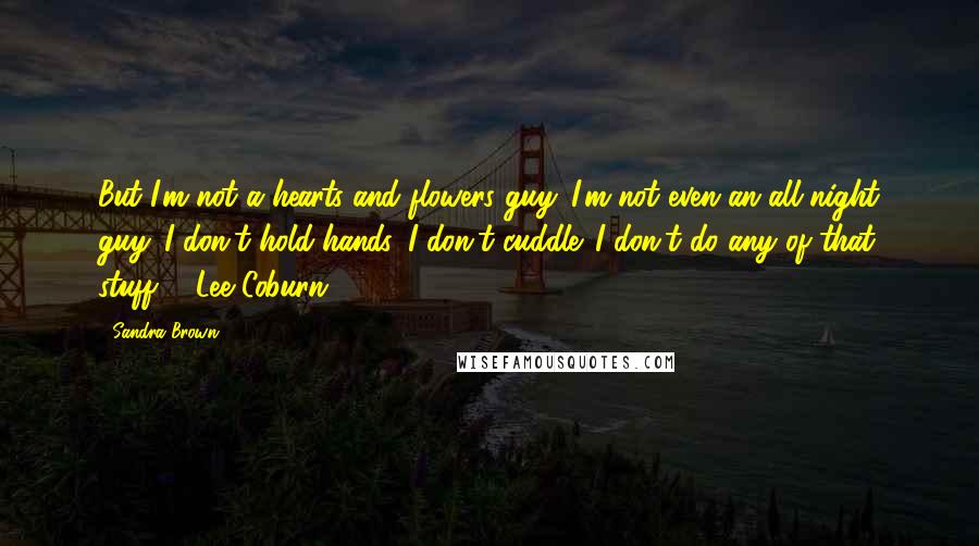 Sandra Brown Quotes: But I'm not a hearts and flowers guy. I'm not even an all-night guy. I don't hold hands. I don't cuddle. I don't do any of that stuff. - Lee Coburn