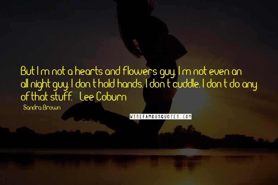 Sandra Brown Quotes: But I'm not a hearts and flowers guy. I'm not even an all-night guy. I don't hold hands. I don't cuddle. I don't do any of that stuff. - Lee Coburn