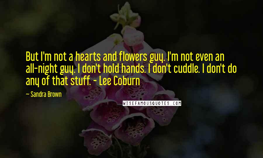 Sandra Brown Quotes: But I'm not a hearts and flowers guy. I'm not even an all-night guy. I don't hold hands. I don't cuddle. I don't do any of that stuff. - Lee Coburn