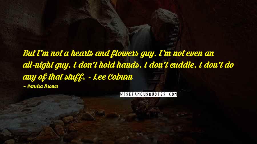 Sandra Brown Quotes: But I'm not a hearts and flowers guy. I'm not even an all-night guy. I don't hold hands. I don't cuddle. I don't do any of that stuff. - Lee Coburn