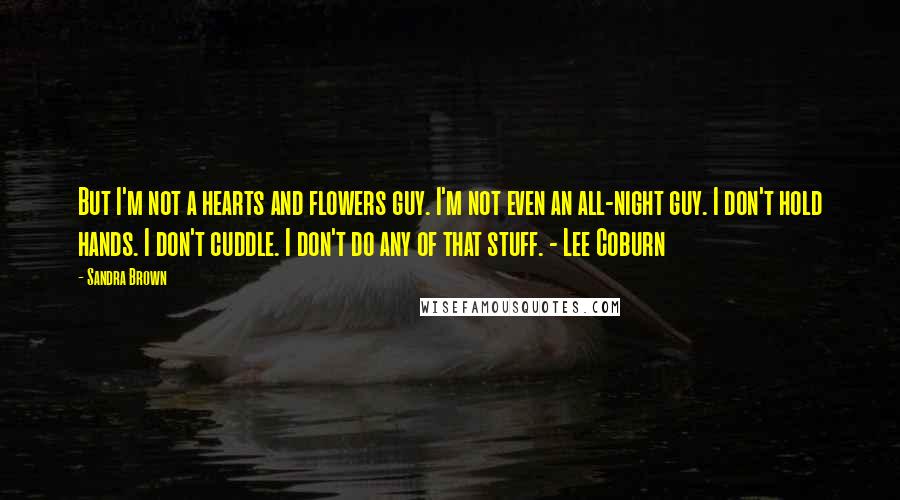 Sandra Brown Quotes: But I'm not a hearts and flowers guy. I'm not even an all-night guy. I don't hold hands. I don't cuddle. I don't do any of that stuff. - Lee Coburn