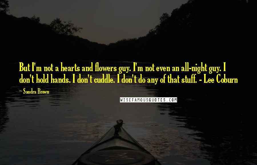 Sandra Brown Quotes: But I'm not a hearts and flowers guy. I'm not even an all-night guy. I don't hold hands. I don't cuddle. I don't do any of that stuff. - Lee Coburn