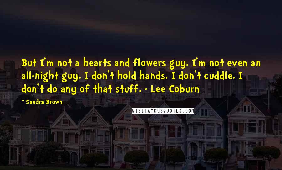 Sandra Brown Quotes: But I'm not a hearts and flowers guy. I'm not even an all-night guy. I don't hold hands. I don't cuddle. I don't do any of that stuff. - Lee Coburn