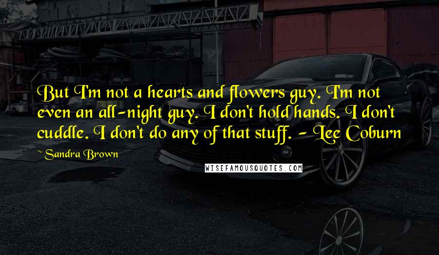 Sandra Brown Quotes: But I'm not a hearts and flowers guy. I'm not even an all-night guy. I don't hold hands. I don't cuddle. I don't do any of that stuff. - Lee Coburn