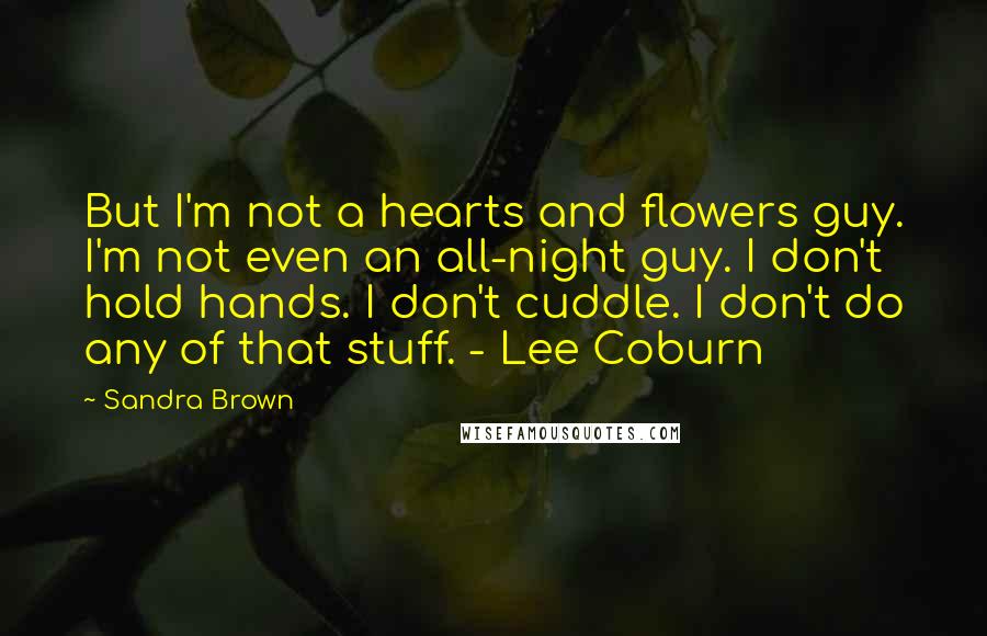 Sandra Brown Quotes: But I'm not a hearts and flowers guy. I'm not even an all-night guy. I don't hold hands. I don't cuddle. I don't do any of that stuff. - Lee Coburn