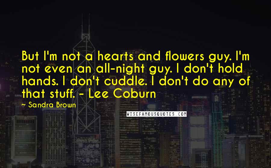Sandra Brown Quotes: But I'm not a hearts and flowers guy. I'm not even an all-night guy. I don't hold hands. I don't cuddle. I don't do any of that stuff. - Lee Coburn