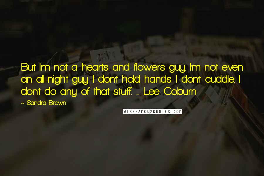 Sandra Brown Quotes: But I'm not a hearts and flowers guy. I'm not even an all-night guy. I don't hold hands. I don't cuddle. I don't do any of that stuff. - Lee Coburn