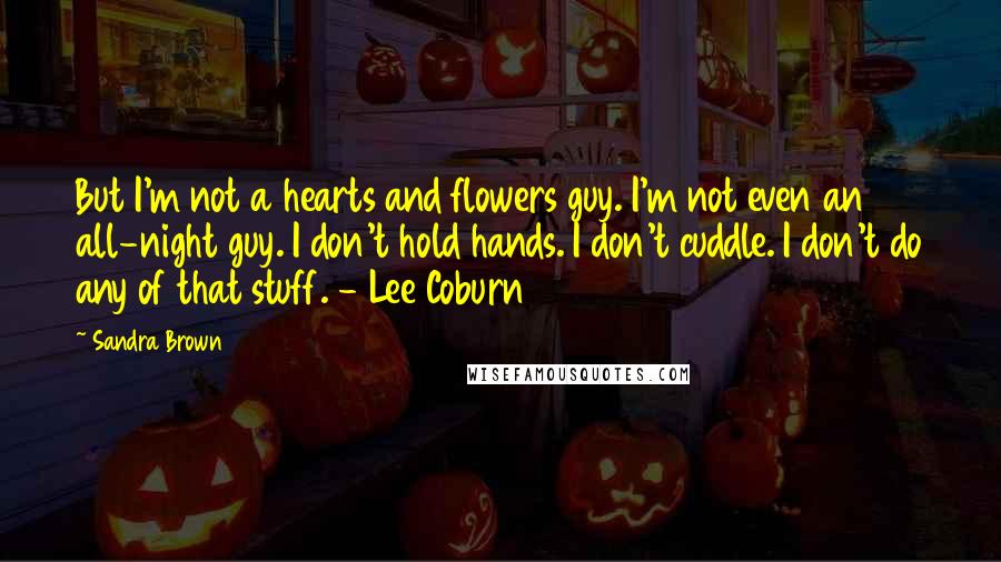 Sandra Brown Quotes: But I'm not a hearts and flowers guy. I'm not even an all-night guy. I don't hold hands. I don't cuddle. I don't do any of that stuff. - Lee Coburn