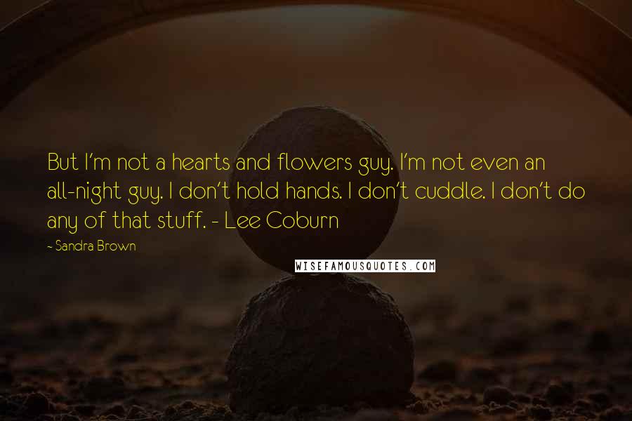 Sandra Brown Quotes: But I'm not a hearts and flowers guy. I'm not even an all-night guy. I don't hold hands. I don't cuddle. I don't do any of that stuff. - Lee Coburn
