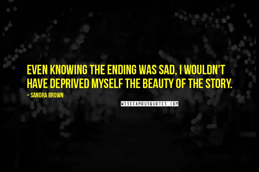 Sandra Brown Quotes: Even knowing the ending was sad, I wouldn't have deprived myself the beauty of the story.