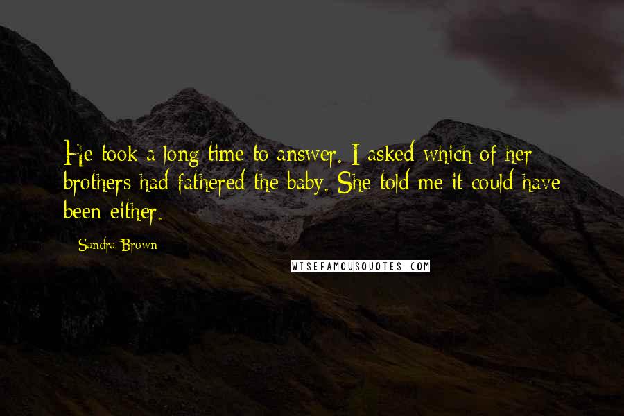 Sandra Brown Quotes: He took a long time to answer. I asked which of her brothers had fathered the baby. She told me it could have been either.